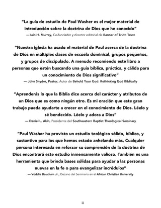 iii
“La guía de estudio de Paul Washer es el mejor material de
introducción sobre la doctrina de Dios que he conocido”
— Iain H. Murray, Co-fundador y director editorial de Banner of Truth Trust
“Nuestra iglesia ha usado el material de Paul acerca de la doctrina
de Dios en múltiples clases de escuela dominical, grupos pequeños,
y grupos de discipulado. A menudo recomiendo este libro a
personas que estén buscando una guía bíblica, práctica, y cálida para
un conocimiento de Dios significativo”
— John Snyder, Pastor, Autor de Behold Your God: Rethinking God Biblically
“Aprenderás lo que la Biblia dice acerca del carácter y atributos de
un Dios que es como ningún otro. Es mi oración que este gran
trabajo pueda ayudarte a crecer en el conocimiento de Dios. Léelo y
sé bendecido. Léelo y adora a Dios”
— Daniel L. Akin, Presidente del Southeastern Baptist Theological Seminary
“Paul Washer ha provisto un estudio teológico sólido, bíblico, y
sustantivo para los que hemos estado anhelando más. Cualquier
persona interesada en reforzar su comprensión de la doctrina de
Dios encontrará este estudio inmensamente valioso. También es una
herramienta que brinda bases sólidas para ayudar a las personas
nuevas en la fe o para evangelizar incrédulos”
— Voddie Baucham Jr., Decano del Seminario en el African Christian University
 