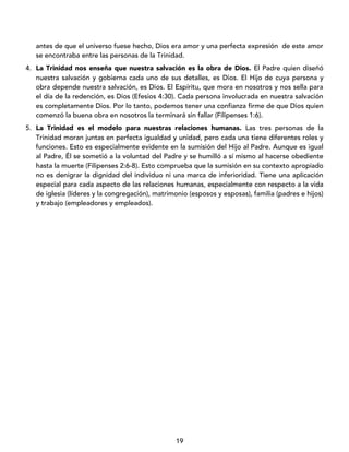 19
antes de que el universo fuese hecho, Dios era amor y una perfecta expresión de este amor
se encontraba entre las personas de la Trinidad.
4. La Trinidad nos enseña que nuestra salvación es la obra de Dios. El Padre quien diseñó
nuestra salvación y gobierna cada uno de sus detalles, es Dios. El Hijo de cuya persona y
obra depende nuestra salvación, es Dios. El Espíritu, que mora en nosotros y nos sella para
el día de la redención, es Dios (Efesios 4:30). Cada persona involucrada en nuestra salvación
es completamente Dios. Por lo tanto, podemos tener una confianza firme de que Dios quien
comenzó la buena obra en nosotros la terminará sin fallar (Filipenses 1:6).
5. La Trinidad es el modelo para nuestras relaciones humanas. Las tres personas de la
Trinidad moran juntas en perfecta igualdad y unidad, pero cada una tiene diferentes roles y
funciones. Esto es especialmente evidente en la sumisión del Hijo al Padre. Aunque es igual
al Padre, Él se sometió a la voluntad del Padre y se humilló a sí mismo al hacerse obediente
hasta la muerte (Filipenses 2:6-8). Esto comprueba que la sumisión en su contexto apropiado
no es denigrar la dignidad del individuo ni una marca de inferioridad. Tiene una aplicación
especial para cada aspecto de las relaciones humanas, especialmente con respecto a la vida
de iglesia (líderes y la congregación), matrimonio (esposos y esposas), familia (padres e hijos)
y trabajo (empleadores y empleados).
 