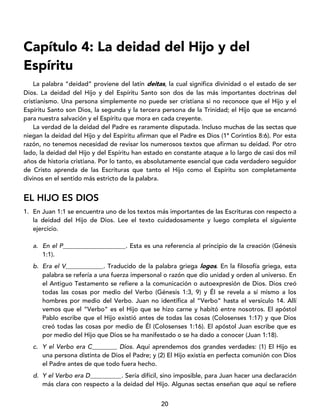 20
Capítulo 4: La deidad del Hijo y del
Espíritu
La palabra “deidad” proviene del latín deitas, la cual significa divinidad o el estado de ser
Dios. La deidad del Hijo y del Espíritu Santo son dos de las más importantes doctrinas del
cristianismo. Una persona simplemente no puede ser cristiana si no reconoce que el Hijo y el
Espíritu Santo son Dios, la segunda y la tercera persona de la Trinidad; el Hijo que se encarnó
para nuestra salvación y el Espíritu que mora en cada creyente.
La verdad de la deidad del Padre es raramente disputada. Incluso muchas de las sectas que
niegan la deidad del Hijo y del Espíritu afirman que el Padre es Dios (1ª Corintios 8:6). Por esta
razón, no tenemos necesidad de revisar los numerosos textos que afirman su deidad. Por otro
lado, la deidad del Hijo y del Espíritu han estado en constante ataque a lo largo de casi dos mil
años de historia cristiana. Por lo tanto, es absolutamente esencial que cada verdadero seguidor
de Cristo aprenda de las Escrituras que tanto el Hijo como el Espíritu son completamente
divinos en el sentido más estricto de la palabra.
EL HIJO ES DIOS
1. En Juan 1:1 se encuentra uno de los textos más importantes de las Escrituras con respecto a
la deidad del Hijo de Dios. Lee el texto cuidadosamente y luego completa el siguiente
ejercicio.
a. En el P____________________. Esta es una referencia al principio de la creación (Génesis
1:1).
b. Era el V____________. Traducido de la palabra griega logos. En la filosofía griega, esta
palabra se refería a una fuerza impersonal o razón que dio unidad y orden al universo. En
el Antiguo Testamento se refiere a la comunicación o autoexpresión de Dios. Dios creó
todas las cosas por medio del Verbo (Génesis 1:3, 9) y Él se revela a sí mismo a los
hombres por medio del Verbo. Juan no identifica al “Verbo” hasta el versículo 14. Allí
vemos que el “Verbo” es el Hijo que se hizo carne y habitó entre nosotros. El apóstol
Pablo escribe que el Hijo existió antes de todas las cosas (Colosenses 1:17) y que Dios
creó todas las cosas por medio de Él (Colosenses 1:16). El apóstol Juan escribe que es
por medio del Hijo que Dios se ha manifestado o se ha dado a conocer (Juan 1:18).
c. Y el Verbo era C________ Dios. Aquí aprendemos dos grandes verdades: (1) El Hijo es
una persona distinta de Dios el Padre; y (2) El Hijo existía en perfecta comunión con Dios
el Padre antes de que todo fuera hecho.
d. Y el Verbo era D__________. Sería difícil, sino imposible, para Juan hacer una declaración
más clara con respecto a la deidad del Hijo. Algunas sectas enseñan que aquí se refiere
 