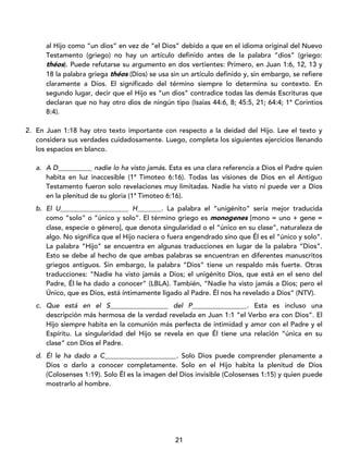 21
al Hijo como “un dios” en vez de “el Dios” debido a que en el idioma original del Nuevo
Testamento (griego) no hay un artículo definido antes de la palabra “dios” (griego:
théos). Puede refutarse su argumento en dos vertientes: Primero, en Juan 1:6, 12, 13 y
18 la palabra griega théos (Dios) se usa sin un artículo definido y, sin embargo, se refiere
claramente a Dios. El significado del término siempre lo determina su contexto. En
segundo lugar, decir que el Hijo es “un dios” contradice todas las demás Escrituras que
declaran que no hay otro dios de ningún tipo (Isaías 44:6, 8; 45:5, 21; 64:4; 1ª Corintios
8:4).
2. En Juan 1:18 hay otro texto importante con respecto a la deidad del Hijo. Lee el texto y
considera sus verdades cuidadosamente. Luego, completa los siguientes ejercicios llenando
los espacios en blanco.
a. A D__________ nadie lo ha visto jamás. Esta es una clara referencia a Dios el Padre quien
habita en luz inaccesible (1ª Timoteo 6:16). Todas las visiones de Dios en el Antiguo
Testamento fueron solo revelaciones muy limitadas. Nadie ha visto ni puede ver a Dios
en la plenitud de su gloria (1ª Timoteo 6:16).
b. El U____________________ H_______. La palabra el “unigénito” sería mejor traducida
como “solo” o “único y solo”. El término griego es monogenes [mono = uno + gene =
clase, especie o género], que denota singularidad o el “único en su clase”, naturaleza de
algo. No significa que el Hijo naciera o fuera engendrado sino que Él es el “único y solo”.
La palabra “Hijo” se encuentra en algunas traducciones en lugar de la palabra “Dios”.
Esto se debe al hecho de que ambas palabras se encuentran en diferentes manuscritos
griegos antiguos. Sin embargo, la palabra “Dios” tiene un respaldo más fuerte. Otras
traducciones: “Nadie ha visto jamás a Dios; el unigénito Dios, que está en el seno del
Padre, Él le ha dado a conocer” (LBLA). También, “Nadie ha visto jamás a Dios; pero el
Único, que es Dios, está íntimamente ligado al Padre. Él nos ha revelado a Dios” (NTV).
c. Que está en el S_________________ del P________________. Esta es incluso una
descripción más hermosa de la verdad revelada en Juan 1:1 “el Verbo era con Dios”. El
Hijo siempre habita en la comunión más perfecta de intimidad y amor con el Padre y el
Espíritu. La singularidad del Hijo se revela en que Él tiene una relación “única en su
clase” con Dios el Padre.
d. Él le ha dado a C_____________________. Solo Dios puede comprender plenamente a
Dios o darlo a conocer completamente. Solo en el Hijo habita la plenitud de Dios
(Colosenses 1:19). Solo Él es la imagen del Dios invisible (Colosenses 1:15) y quien puede
mostrarlo al hombre.
 