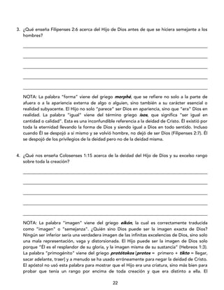 22
3. ¿Qué enseña Filipenses 2:6 acerca del Hijo de Dios antes de que se hiciera semejante a los
hombres?
____________________________________________________________________________________
____________________________________________________________________________________
____________________________________________________________________________________
____________________________________________________________________________________
____________________________________________________________________________________
NOTA: La palabra “forma” viene del griego morphé, que se refiere no solo a la parte de
afuera o a la apariencia externa de algo o alguien, sino también a su carácter esencial o
realidad subyacente. El Hijo no solo “parece” ser Dios en apariencia, sino que “era” Dios en
realidad. La palabra “igual” viene del término griego ísos, que significa “ser igual en
cantidad o calidad”. Esta es una inconfundible referencia a la deidad de Cristo. Él existió por
toda la eternidad llevando la forma de Dios y siendo igual a Dios en todo sentido. Incluso
cuando Él se despojó a sí mismo y se volvió hombre, no dejó de ser Dios (Filipenses 2:7). Él
se despojó de los privilegios de la deidad pero no de la deidad misma.
4. ¿Qué nos enseña Colosenses 1:15 acerca de la deidad del Hijo de Dios y su excelso rango
sobre toda la creación?
____________________________________________________________________________________
____________________________________________________________________________________
____________________________________________________________________________________
____________________________________________________________________________________
____________________________________________________________________________________
NOTA: La palabra “imagen” viene del griego eikón, la cual es correctamente traducida
como “imagen” o “semejanza”. ¿Quién sino Dios puede ser la imagen exacta de Dios?
Ningún ser inferior sería una verdadera imagen de las infinitas excelencias de Dios, sino solo
una mala representación, vaga y distorsionada. El Hijo puede ser la imagen de Dios solo
porque “Él es el resplandor de su gloria, y la imagen misma de su sustancia” (Hebreos 1:3).
La palabra “primogénito” viene del griego protótokos [protos = primero + tikto = llegar,
sacar adelante, traer] y a menudo se ha usado erróneamente para negar la deidad de Cristo.
El apóstol no usó esta palabra para mostrar que el Hijo era una criatura, sino más bien para
probar que tenía un rango por encima de toda creación y que era distinto a ella. El
 