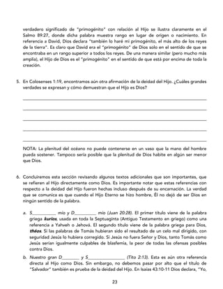 23
verdadero significado de “primogénito” con relación al Hijo se ilustra claramente en el
Salmo 89:27, donde dicha palabra muestra rango en lugar de origen o nacimiento. En
referencia a David, Dios declara “también lo haré mi primogénito, el más alto de los reyes
de la tierra”. Es claro que David era el “primogénito” de Dios solo en el sentido de que se
encontraba en un rango superior a todos los reyes. De una manera similar (pero mucho más
amplia), el Hijo de Dios es el “primogénito” en el sentido de que está por encima de toda la
creación.
5. En Colosenses 1:19, encontramos aún otra afirmación de la deidad del Hijo. ¿Cuáles grandes
verdades se expresan y cómo demuestran que el Hijo es Dios?
____________________________________________________________________________________
____________________________________________________________________________________
____________________________________________________________________________________
____________________________________________________________________________________
____________________________________________________________________________________
NOTA: La plenitud del océano no puede contenerse en un vaso que la mano del hombre
pueda sostener. Tampoco sería posible que la plenitud de Dios habite en algún ser menor
que Dios.
6. Concluiremos esta sección revisando algunos textos adicionales que son importantes, que
se refieren al Hijo directamente como Dios. Es importante notar que estas referencias con
respecto a la deidad del Hijo fueron hechas incluso después de su encarnación. La verdad
que se comunica es que cuando el Hijo Eterno se hizo hombre, Él no dejó de ser Dios en
ningún sentido de la palabra.
a. S___________ mío y D__________ mío (Juan 20:28). El primer título viene de la palabra
griega kurios, usada en toda la Septuaginta (Antiguo Testamento en griego) como una
referencia a Yahveh o Jehová. El segundo título viene de la palabra griega para Dios,
théos. Si las palabras de Tomás hubieran sido el resultado de un celo mal dirigido, con
seguridad Jesús lo hubiera corregido. Si Jesús no fuera Señor y Dios, tanto Tomás como
Jesús serían igualmente culpables de blasfemia, la peor de todas las ofensas posibles
contra Dios.
b. Nuestro gran D________ y S_________________ (Tito 2:13). Esta es aún otra referencia
directa al Hijo como Dios. Sin embargo, no debemos pasar por alto que el título de
“Salvador” también es prueba de la deidad del Hijo. En Isaías 43:10-11 Dios declara, “Yo,
 
