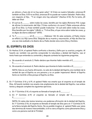 24
yo Jehová, y fuera de mí no hay quien salve”. Si Cristo es nuestro Salvador, entonces Él
también es Dios. Si Él no es Dios, entonces Él no puede ser nuestro Salvador. Pedro dice,
con respecto al Hijo, “Y en ningún otro hay salvación” (Hechos 4:12). Por lo tanto, ¡Él
debe ser Dios!
c. El cual es D________ sobre todas las cosas, bendito por los siglos (Romanos 9:5). Luego
de afirmar la encarnación del Hijo (“Cristo conforme a la carne”) Pablo entonces afirma
que Él es Dios. La frase también puede traducirse: “el cual está sobre todas las cosas,
Dios bendito por los siglos” (LBLA); o, “Y él es Dios, el que reina sobre todas las cosas, ¡y
es digno de eterna alabanza!” (NTV).
d. Tu T______________, oh D___________ (Hebreos 1:8). En este contexto, el Padre mismo
se refiere a su Hijo como Dios. Después de su muerte y resurrección, el Hijo de Dios fue
una vez más exaltado a la diestra de su Padre donde reina como Dios y Hombre.
EL ESPÍRITU ES DIOS
1. En Hechos 5:3-4, el apóstol Pedro confronta a Ananías y Safira por su avaricia y engaño. Al
hacerlo así, también nos permite comprender la naturaleza y deidad del Espíritu. Lee el
texto hasta que entiendas su contenido y después contesta las siguientes preguntas.
a. De acuerdo al versículo 3, Pedro declara que Ananías había mentido al E______________
S____________.
b. De acuerdo al versículo 4, Pedro declara que Ananías le había mentido a D__________.
NOTA: Esta es una fuerte afirmación, no solo de la deidad del Espíritu sino también de la
verdad de que el Espíritu es una persona y no un poder impersonal. Mentir al Espíritu
Santo es mentirle a Dios porque el Espíritu es Dios.
2. En 1ª Corintios 3:16 y 6:19, el apóstol Pablo nos enseña que el creyente es el templo de
Dios. Al hacerlo también nos enseña más ampliamente de la deidad del Espíritu. Lee ambos
textos y después completa los siguientes ejercicios.
a. En 1ª Corintios 3:16, el creyente es llamado el templo de D__________.
b. En 1ª Corintios 6:19, el creyente es llamado el templo del E_______________
S_____________.
NOTA: En estos dos textos tenemos una poderosa afirmación de la deidad del Espíritu.
En 1ª Corintios 3:16, el creyente es llamado el templo de Dios pero en 1ª Corintios 6:19,
se le llama templo del Espíritu Santo. No es posible imaginar al apóstol Pablo usar estos
dos términos de manera intercambiable, si él no viera al Espíritu como plenamente Dios y
como una persona real de la Trinidad.
 