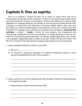 26
Capítulo 5: Dios es espíritu
Dios no es material ni corporal (es decir, Él no posee un cuerpo físico). Dos de las
consecuencias más grandes de esta verdad son: (1) Dios no está confinado por ninguna de las
restricciones físicas tan comunes a la humanidad; y (2) Dios no es visible y por lo tanto, no debe
degradarse con imágenes hechas por los hombres. A veces las Escrituras hablan de Dios como
si poseyera un cuerpo físico. Hay referencias a sus brazos, espalda, aliento, oídos, ojos, cara,
pies, dedos, etc. ¿Cómo podemos explicar estas referencias a la luz de la verdad de que Dios
es espíritu? En la teología, estas referencias se consideran como expresiones antropomórficas
[anthrópos = hombre + morphé = forma]. En otras palabras, Dios simplemente está
atribuyéndose características humanas para participar una verdad acerca de sí mismo en una
manera que los hombres puedan comprender. Por ejemplo, la Biblia habla de las “alas” de Dios
y de su pueblo “amparándose bajo la sombra de sus alas” (Éxodo 19:4; Rut 2:12; Salmo 17:8;
36:7; 57:1; 61:4; 63:7; 91:4). Sería absurdo interpretar tales declaraciones de manera literal.
1. ¿Cómo describen las Escrituras a Dios en Juan 4:24?
a. Dios es E__________________.
b. En virtud de la explicación contenida en el párrafo introductorio, escribe un breve
resumen del significado de la frase “Dios es espíritu”.
_________________________________________________________________________________
_________________________________________________________________________________
_________________________________________________________________________________
_________________________________________________________________________________
_________________________________________________________________________________
2. ¿Cómo viviremos a la luz de la verdad de que Dios es espíritu? Escribe tus ideas basándote
en los siguientes pasajes.
a. Debemos adorar a Dios sinceramente (Juan 4:24).
_________________________________________________________________________________
_________________________________________________________________________________
_________________________________________________________________________________
 