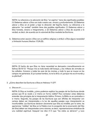 27
_________________________________________________________________________________
_________________________________________________________________________________
NOTA: La referencia a la adoración de Dios “en espíritu” tiene dos significados posibles:
(1) Debemos adorar a Dios con todo nuestro ser, sincera y profundamente. (2) Debemos
adorar a Dios en el poder y bajo la dirección del Espíritu Santo. La referencia a la
adoración “en verdad” también tiene dos posibles significados: (1) Debemos adorar a
Dios honesta, sincera e íntegramente, o (2) Debemos adorar a Dios de acuerdo a la
verdad, es decir, de acuerdo con la voluntad de Dios revelada las Escrituras.
b. Debemos evitar asociar a Dios con un edificio religioso o atribuir a Dios alguna necesidad
o limitación humana (Hechos 17:24-25).
_________________________________________________________________________________
_________________________________________________________________________________
_________________________________________________________________________________
_________________________________________________________________________________
_________________________________________________________________________________
NOTA: El hecho de que Dios no tiene necesidad se demuestra maravillosamente en
Salmos 50:10-12: “Porque mía es toda bestia del bosque, y los millares de animales en
los collados. Conozco a todas las aves de los montes, y todo lo que se mueve en los
campos me pertenece. Si yo tuviese hambre, no te lo diría a ti; porque mío es el mundo y
su plenitud”.
3. ¿Cómo describen las Escrituras a Dios en Hebreos 11:27?
a. Dios es el I__________________.
NOTA: Si Dios es invisible, ¿cómo podemos explicar los pasajes de las Escrituras donde
parece que Él se revela a sí mismo en forma visible? Para contestar antes debemos
entender dos principios de la interpretación bíblica: Primero, la Biblia no se contradice a
sí misma. Segundo, los pasajes de las Escrituras que son difíciles de interpretar con
certeza deben ser interpretados a la luz de aquellos pasajes cuya interpretación es
inconfundible. Las Escrituras declaran claramente que Dios es invisible; por lo tanto, las
apariencias “visibles” de Dios en la Palabra (con la excepción de la encarnación del Hijo
de Dios) deben ser interpretadas como visiones, es decir, representaciones simbólicas de
una realidad espiritual. Ezequiel nos dice (1:1) que “los cielos se abrieron” y tuvo
 