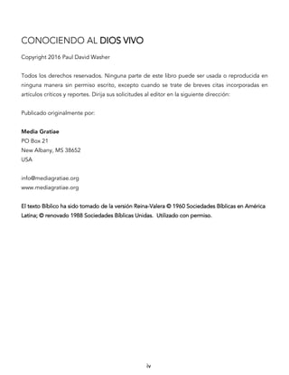 iv
CONOCIENDO AL DIOS VIVO
Copyright 2016 Paul David Washer
Todos los derechos reservados. Ninguna parte de este libro puede ser usada o reproducida en
ninguna manera sin permiso escrito, excepto cuando se trate de breves citas incorporadas en
artículos críticos y reportes. Dirija sus solicitudes al editor en la siguiente dirección:
Publicado originalmente por:
Media Gratiae
PO Box 21
New Albany, MS 38652
USA
info@mediagratiae.org
www.mediagratiae.org
El texto Bíblico ha sido tomado de la versión Reina-Valera © 1960 Sociedades Bíblicas en América
Latina; © renovado 1988 Sociedades Bíblicas Unidas. Utilizado con permiso.
 