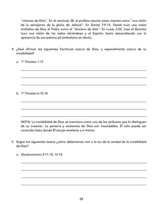 28
“visiones de Dios”. En el versículo 28, el profeta resume estas visiones como “una visión
de la semejanza de la gloria de Jehová”. En Daniel 7:9-15, Daniel tuvo una visión
simbólica de Dios el Padre como el “Anciano de días”. En Lucas 3:22, Juan el Bautista
tuvo una visión de los cielos abriéndose y el Espíritu Santo descendiendo con la
apariencia de una paloma (el simbolismo es obvio).
4. ¿Qué afirman las siguientes Escrituras acerca de Dios, y especialmente acerca de su
invisibilidad?
a. 1ª Timoteo 1:17
_________________________________________________________________________________
_________________________________________________________________________________
_________________________________________________________________________________
b. 1ª Timoteo 6:15-16
_________________________________________________________________________________
_________________________________________________________________________________
_________________________________________________________________________________
NOTA: La invisibilidad de Dios se menciona como uno de los atributos que lo distinguen
de su creación. La persona y existencia de Dios son insondables, Él solo puede ser
conocido hasta donde Él escoja revelarse a sí mismo.
5. Según los siguientes textos ¿cómo deberíamos vivir a la luz de la verdad de la invisibilidad
de Dios?
a. Deuteronomio 4:11-12; 15-16
_________________________________________________________________________________
_________________________________________________________________________________
_________________________________________________________________________________
_________________________________________________________________________________
 