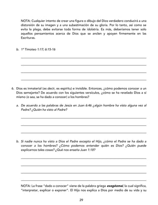 29
NOTA: Cualquier intento de crear una figura o dibujo del Dios verdadero conducirá a una
distorsión de su imagen y a una subestimación de su gloria. Por lo tanto, así como se
evita la plaga, debe evitarse toda forma de idolatría. Es más, deberíamos tener solo
aquellos pensamientos acerca de Dios que se anclen y apoyen firmemente en las
Escrituras.
b. 1ª Timoteo 1:17; 6:15-16
_________________________________________________________________________________
_________________________________________________________________________________
_________________________________________________________________________________
_________________________________________________________________________________
6. Dios es inmaterial (es decir, es espíritu) e invisible. Entonces, ¿cómo podemos conocer a un
Dios semejante? De acuerdo con los siguientes versículos, ¿cómo se ha revelado Dios a sí
mismo (o sea, se ha dado a conocer) a los hombres?
a. De acuerdo a las palabras de Jesús en Juan 6:46 ¿algún hombre ha visto alguna vez al
Padre? ¿Quién ha visto al Padre?
_________________________________________________________________________________
_________________________________________________________________________________
_________________________________________________________________________________
b. Si nadie nunca ha visto a Dios el Padre excepto el Hijo, ¿cómo el Padre se ha dado a
conocer a los hombres? ¿Cómo podemos entender quién es Dios? ¿Quién puede
explicarnos tales cosas? ¿Qué nos enseña Juan 1:18?
_________________________________________________________________________________
_________________________________________________________________________________
_________________________________________________________________________________
_________________________________________________________________________________
NOTA: La frase “dado a conocer” viene de la palabra griega exegéomai, la cual significa,
“interpretar, explicar o exponer”. El Hijo nos explica a Dios por medio de su vida y su
 