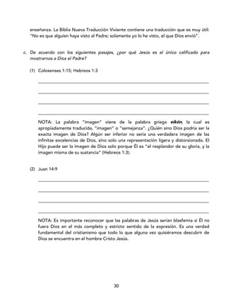 30
enseñanza. La Biblia Nueva Traducción Viviente contiene una traducción que es muy útil:
“No es que alguien haya visto al Padre; solamente yo lo he visto, el que Dios envió”.
c. De acuerdo con los siguientes pasajes, ¿por qué Jesús es el único calificado para
mostrarnos a Dios el Padre?
(1) Colosenses 1:15; Hebreos 1:3
_____________________________________________________________________________
_____________________________________________________________________________
_____________________________________________________________________________
_____________________________________________________________________________
NOTA: La palabra “imagen” viene de la palabra griega eikón, la cual es
apropiadamente traducida, “imagen” o “semejanza”. ¿Quién sino Dios podría ser la
exacta imagen de Dios? Algún ser inferior no sería una verdadera imagen de las
infinitas excelencias de Dios, sino solo una representación ligera y distorsionada. El
Hijo puede ser la imagen de Dios solo porque Él es “el resplandor de su gloria, y la
imagen misma de su sustancia” (Hebreos 1:3).
(2) Juan 14:9
_____________________________________________________________________________
_____________________________________________________________________________
_____________________________________________________________________________
_____________________________________________________________________________
NOTA: Es importante reconocer que las palabras de Jesús serían blasfemia si Él no
fuera Dios en el más completo y estricto sentido de la expresión. Es una verdad
fundamental del cristianismo que todo lo que alguna vez quisiéramos descubrir de
Dios se encuentra en el hombre Cristo Jesús.
 