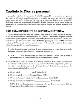 31
Capítulo 6: Dios es personal
Una de las verdades más importantes de la Palabra es que Dios no es una fuerza impersonal
que mueve el universo sin propósito, tampoco es un poder caprichoso que fríamente manipula
a su creación por un fin egoísta. Las Escrituras nos enseñan que Dios es un ser personal (es
decir, que posee una personalidad distinguible); Él está consciente de su propia existencia,
posee tanto un intelecto como una voluntad y es capaz de entablar una relación personal con el
hombre.
DIOS ESTÁ CONSCIENTE DE SU PROPIA EXISTENCIA
Quizá parezca innecesario decir que Dios está consciente de su propia existencia, pero esta
es una de las características fundamentales de una “persona”. Hay muchas religiones fuera del
cristianismo cuyo concepto de “dios” es o bien una fuerza impersonal (Budismo, Taoísmo, etc.)
o una esencia que mora en todas las cosas (Panteísmo: griego: pan = todo + théos = dios). En
contraste, el Dios de las Escrituras es una persona real que está consciente de su propia
existencia incomparable con todo lo que existe.
1. El hecho de que Dios está consciente de su propia existencia se revela claramente en las
Escrituras. ¿Cómo se refiere Dios sobre sí mismo en Éxodo 3:14?
a. Yo S________. Esta declaración es una afirmación poderosa de que Dios reconoce su
propia existencia. Él sabe que Él es, que es distinto a todo lo creado.
2. Las Escrituras no solo nos enseñan que Dios es consciente de su propia existencia sino
también de su individualidad (o sea, su ser peculiar frente a todas las personas y cosas que
han sido creadas). De acuerdo a las Escrituras, ¿qué declara Dios acerca de su propia y única
existencia separada de toda la creación?
a. No hay más D_______________ que Él (Isaías 45:21).
b. No hay ningún O__________ fuera de Él (Isaías 45:21).
c. No hay nadie a quien le podamos hacer S____________ (Isaías 40:25).
d. No hay nadie a quien le podamos C____________________ (Isaías 40:25).
NOTA: Cada una de estas declaraciones comprueba que Dios es una persona distinta e
independiente de todas las demás personas y cosas.
 