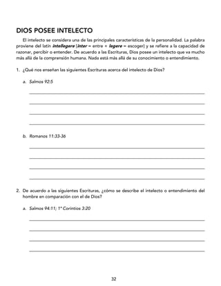 32
DIOS POSEE INTELECTO
El intelecto se considera una de las principales características de la personalidad. La palabra
proviene del latín intellegere [inter = entre + legere = escoger] y se refiere a la capacidad de
razonar, percibir o entender. De acuerdo a las Escrituras, Dios posee un intelecto que va mucho
más allá de la comprensión humana. Nada está más allá de su conocimiento o entendimiento.
1. ¿Qué nos enseñan las siguientes Escrituras acerca del intelecto de Dios?
a. Salmos 92:5
_________________________________________________________________________________
_________________________________________________________________________________
_________________________________________________________________________________
_________________________________________________________________________________
b. Romanos 11:33-36
_________________________________________________________________________________
_________________________________________________________________________________
_________________________________________________________________________________
_________________________________________________________________________________
2. De acuerdo a las siguientes Escrituras, ¿cómo se describe el intelecto o entendimiento del
hombre en comparación con el de Dios?
a. Salmos 94:11; 1ª Corintios 3:20
_________________________________________________________________________________
_________________________________________________________________________________
_________________________________________________________________________________
_________________________________________________________________________________
 