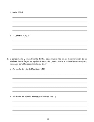33
b. Isaías 55:8-9
_________________________________________________________________________________
_________________________________________________________________________________
_________________________________________________________________________________
_________________________________________________________________________________
c. 1ª Corintios 1:20, 25
_________________________________________________________________________________
_________________________________________________________________________________
_________________________________________________________________________________
_________________________________________________________________________________
3. El conocimiento y entendimiento de Dios están mucho más allá de la comprensión de los
hombres finitos. Según los siguientes versículos, ¿cómo puede el hombre entender (por lo
menos, en parte) las cosas infinitas de Dios?
a. Por medio del Hijo de Dios (Juan 1:18).
_________________________________________________________________________________
_________________________________________________________________________________
_________________________________________________________________________________
_________________________________________________________________________________
_________________________________________________________________________________
b. Por medio del Espíritu de Dios (1ª Corintios 2:11-12).
_________________________________________________________________________________
_________________________________________________________________________________
_________________________________________________________________________________
_________________________________________________________________________________
 