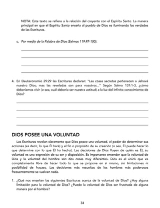 34
NOTA: Este texto se refiere a la relación del creyente con el Espíritu Santo. La manera
principal en que el Espíritu Santo enseña al pueblo de Dios es iluminando las verdades
de las Escrituras.
c. Por medio de la Palabra de Dios (Salmos 119:97-100).
_________________________________________________________________________________
_________________________________________________________________________________
_________________________________________________________________________________
_________________________________________________________________________________
4. En Deuteronomio 29:29 las Escrituras declaran: “Las cosas secretas pertenecen a Jehová
nuestro Dios; mas las reveladas son para nosotros...” Según Salmo 131:1-3, ¿cómo
deberíamos vivir (o sea, cuál debería ser nuestra actitud) a la luz del infinito conocimiento de
Dios?
____________________________________________________________________________________
____________________________________________________________________________________
____________________________________________________________________________________
____________________________________________________________________________________
DIOS POSEE UNA VOLUNTAD
Las Escrituras revelan claramente que Dios posee una voluntad, el poder de determinar sus
acciones (es decir, lo que Él hará) y el fin o propósito de su creación (o sea, Él puede hacer lo
que determine con lo que Él ha hecho). Las decisiones de Dios fluyen de quién es Él; su
voluntad es una expresión de su ser y disposición. Es importante entender que la voluntad de
Dios y la voluntad del hombre son dos cosas muy diferentes. Dios es el único que es
completamente libre de hacer todo lo que se propone en sí mismo, sin limitaciones ni
posibilidad de fracaso. Las decisiones más resueltas de los hombres más poderosos
frecuentemente se vuelven nada.
1. ¿Qué nos enseñan las siguientes Escrituras acerca de la voluntad de Dios? ¿Hay alguna
limitación para la voluntad de Dios? ¿Puede la voluntad de Dios ser frustrada de alguna
manera por el hombre?
 