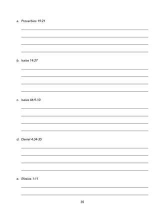 35
a. Proverbios 19:21
_________________________________________________________________________________
_________________________________________________________________________________
_________________________________________________________________________________
_________________________________________________________________________________
b. Isaías 14:27
_________________________________________________________________________________
_________________________________________________________________________________
_________________________________________________________________________________
_________________________________________________________________________________
c. Isaías 46:9-10
_________________________________________________________________________________
_________________________________________________________________________________
_________________________________________________________________________________
_________________________________________________________________________________
d. Daniel 4:34-35
_________________________________________________________________________________
_________________________________________________________________________________
_________________________________________________________________________________
_________________________________________________________________________________
e. Efesios 1:11
_________________________________________________________________________________
_________________________________________________________________________________
 
