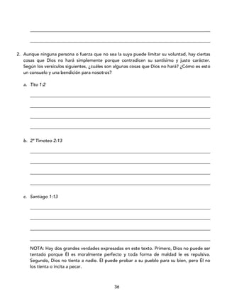 36
_________________________________________________________________________________
_________________________________________________________________________________
2. Aunque ninguna persona o fuerza que no sea la suya puede limitar su voluntad, hay ciertas
cosas que Dios no hará simplemente porque contradicen su santísimo y justo carácter.
Según los versículos siguientes, ¿cuáles son algunas cosas que Dios no hará? ¿Cómo es esto
un consuelo y una bendición para nosotros?
a. Tito 1:2
_________________________________________________________________________________
_________________________________________________________________________________
_________________________________________________________________________________
_________________________________________________________________________________
b. 2ª Timoteo 2:13
_________________________________________________________________________________
_________________________________________________________________________________
_________________________________________________________________________________
_________________________________________________________________________________
c. Santiago 1:13
_________________________________________________________________________________
_________________________________________________________________________________
_________________________________________________________________________________
_________________________________________________________________________________
NOTA: Hay dos grandes verdades expresadas en este texto. Primero, Dios no puede ser
tentado porque Él es moralmente perfecto y toda forma de maldad le es repulsiva.
Segundo, Dios no tienta a nadie. Él puede probar a su pueblo para su bien, pero Él no
los tienta o incita a pecar.
 