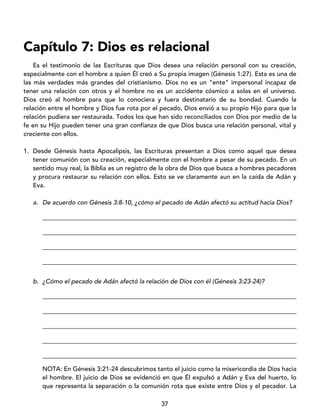 37
Capítulo 7: Dios es relacional
Es el testimonio de las Escrituras que Dios desea una relación personal con su creación,
especialmente con el hombre a quien Él creó a Su propia imagen (Génesis 1:27). Esta es una de
las más verdades más grandes del cristianismo. Dios no es un “ente” impersonal incapaz de
tener una relación con otros y el hombre no es un accidente cósmico a solas en el universo.
Dios creó al hombre para que lo conociera y fuera destinatario de su bondad. Cuando la
relación entre el hombre y Dios fue rota por el pecado, Dios envió a su propio Hijo para que la
relación pudiera ser restaurada. Todos los que han sido reconciliados con Dios por medio de la
fe en su Hijo pueden tener una gran confianza de que Dios busca una relación personal, vital y
creciente con ellos.
1. Desde Génesis hasta Apocalipsis, las Escrituras presentan a Dios como aquel que desea
tener comunión con su creación, especialmente con el hombre a pesar de su pecado. En un
sentido muy real, la Biblia es un registro de la obra de Dios que busca a hombres pecadores
y procura restaurar su relación con ellos. Esto se ve claramente aun en la caída de Adán y
Eva.
a. De acuerdo con Génesis 3:8-10, ¿cómo el pecado de Adán afectó su actitud hacia Dios?
_________________________________________________________________________________
_________________________________________________________________________________
_________________________________________________________________________________
_________________________________________________________________________________
b. ¿Cómo el pecado de Adán afectó la relación de Dios con él (Génesis 3:23-24)?
_________________________________________________________________________________
_________________________________________________________________________________
_________________________________________________________________________________
_________________________________________________________________________________
_________________________________________________________________________________
NOTA: En Génesis 3:21-24 descubrimos tanto el juicio como la misericordia de Dios hacia
el hombre. El juicio de Dios se evidenció en que Él expulsó a Adán y Eva del huerto, lo
que representa la separación o la comunión rota que existe entre Dios y el pecador. La
 