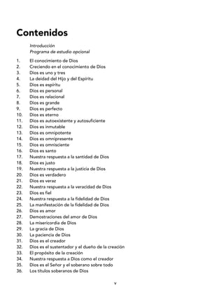 v
Contenidos
Introducción
Programa de estudio opcional
1. El conocimiento de Dios
2. Creciendo en el conocimiento de Dios
3. Dios es uno y tres
4. La deidad del Hijo y del Espíritu
5. Dios es espíritu
6. Dios es personal
7. Dios es relacional
8. Dios es grande
9. Dios es perfecto
10. Dios es eterno
11. Dios es autoexistente y autosuficiente
12. Dios es inmutable
13. Dios es omnipotente
14. Dios es omnipresente
15. Dios es omnisciente
16. Dios es santo
17. Nuestra respuesta a la santidad de Dios
18. Dios es justo
19. Nuestra respuesta a la justicia de Dios
20. Dios es verdadero
21. Dios es veraz
22. Nuestra respuesta a la veracidad de Dios
23. Dios es fiel
24. Nuestra respuesta a la fidelidad de Dios
25. La manifestación de la fidelidad de Dios
26. Dios es amor
27. Demostraciones del amor de Dios
28. La misericordia de Dios
29. La gracia de Dios
30. La paciencia de Dios
31. Dios es el creador
32. Dios es el sustentador y el dueño de la creación
33. El propósito de la creación
34. Nuestra respuesta a Dios como el creador
35. Dios es el Señor y el soberano sobre todo
36. Los títulos soberanos de Dios
 