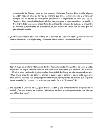 38
misericordia de Dios se revela en dos maneras distintivas: Primero, Dios impidió el paso
de Adán hacia el árbol de la vida de manera que él no comiera de éste y viviera por
siempre en un estado de corrupción pecaminosa y alejamiento de Dios (vv. 22-24).
Segundo, Dios tomó la vida de una víctima inocente para proveer vestiduras para Adán y
Eva (v.21). Esto representa el sacrificio de un inocente en lugar del culpable y encuentra
su máximo cumplimiento en el sacrificio en el Calvario del único Hijo de Dios por los
pecados del mundo.
2. ¿Cómo explica Isaías 59:1-2 el cambio en la relación de Dios con Adán? ¿Qué nos enseña
acerca de nuestro propio pecado y cómo este afecta nuestra relación con Dios?
____________________________________________________________________________________
____________________________________________________________________________________
____________________________________________________________________________________
____________________________________________________________________________________
____________________________________________________________________________________
NOTA: Aquí se revela la intolerancia de Dios hacia el pecado. Porque Dios es santo y justo,
el pecado sin pagar siempre conduce a la separación entre Dios y el pecador. En Habacuc
1:13, el profeta declaró lo siguiente sobre la santidad de Dios y su relación con el pecado:
“Muy limpio eres de ojos para ver el mal, ni puedes ver el agravio”. Es por esta razón que
Dios envió a su único Hijo para pagar nuestra deuda por el pecado de manera que Él pueda
tener una relación continua con nosotros por medio de la fe (Romanos 5:1).
3. De acuerdo a Génesis 3:8-9, ¿quién buscó a Adán y Eva inmediatamente después de su
caída? ¿Qué nos enseña esto acerca del carácter de Dios y su deseo de tener una relación
con el hombre caído?
____________________________________________________________________________________
____________________________________________________________________________________
____________________________________________________________________________________
____________________________________________________________________________________
____________________________________________________________________________________
 