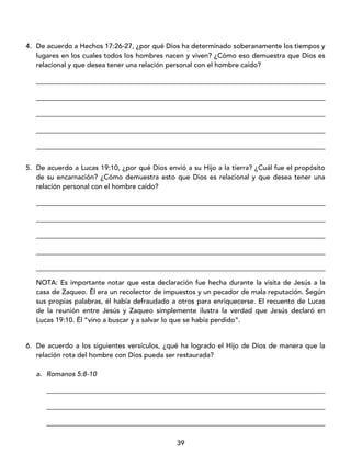 39
4. De acuerdo a Hechos 17:26-27, ¿por qué Dios ha determinado soberanamente los tiempos y
lugares en los cuales todos los hombres nacen y viven? ¿Cómo eso demuestra que Dios es
relacional y que desea tener una relación personal con el hombre caído?
____________________________________________________________________________________
____________________________________________________________________________________
____________________________________________________________________________________
____________________________________________________________________________________
____________________________________________________________________________________
5. De acuerdo a Lucas 19:10, ¿por qué Dios envió a su Hijo a la tierra? ¿Cuál fue el propósito
de su encarnación? ¿Cómo demuestra esto que Dios es relacional y que desea tener una
relación personal con el hombre caído?
____________________________________________________________________________________
____________________________________________________________________________________
____________________________________________________________________________________
____________________________________________________________________________________
____________________________________________________________________________________
NOTA: Es importante notar que esta declaración fue hecha durante la visita de Jesús a la
casa de Zaqueo. Él era un recolector de impuestos y un pecador de mala reputación. Según
sus propias palabras, él había defraudado a otros para enriquecerse. El recuento de Lucas
de la reunión entre Jesús y Zaqueo simplemente ilustra la verdad que Jesús declaró en
Lucas 19:10. Él “vino a buscar y a salvar lo que se había perdido”.
6. De acuerdo a los siguientes versículos, ¿qué ha logrado el Hijo de Dios de manera que la
relación rota del hombre con Dios pueda ser restaurada?
a. Romanos 5:8-10
_________________________________________________________________________________
_________________________________________________________________________________
_________________________________________________________________________________
 