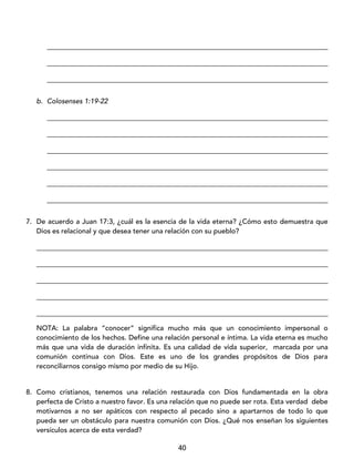 40
_________________________________________________________________________________
_________________________________________________________________________________
_________________________________________________________________________________
b. Colosenses 1:19-22
_________________________________________________________________________________
_________________________________________________________________________________
_________________________________________________________________________________
_________________________________________________________________________________
_________________________________________________________________________________
_________________________________________________________________________________
7. De acuerdo a Juan 17:3, ¿cuál es la esencia de la vida eterna? ¿Cómo esto demuestra que
Dios es relacional y que desea tener una relación con su pueblo?
____________________________________________________________________________________
____________________________________________________________________________________
____________________________________________________________________________________
____________________________________________________________________________________
____________________________________________________________________________________
NOTA: La palabra “conocer” significa mucho más que un conocimiento impersonal o
conocimiento de los hechos. Define una relación personal e íntima. La vida eterna es mucho
más que una vida de duración infinita. Es una calidad de vida superior, marcada por una
comunión continua con Dios. Este es uno de los grandes propósitos de Dios para
reconciliarnos consigo mismo por medio de su Hijo.
8. Como cristianos, tenemos una relación restaurada con Dios fundamentada en la obra
perfecta de Cristo a nuestro favor. Es una relación que no puede ser rota. Esta verdad debe
motivarnos a no ser apáticos con respecto al pecado sino a apartarnos de todo lo que
pueda ser un obstáculo para nuestra comunión con Dios. ¿Qué nos enseñan los siguientes
versículos acerca de esta verdad?
 