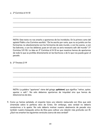 41
a. 2ª Corintios 6:14-18
_________________________________________________________________________________
_________________________________________________________________________________
_________________________________________________________________________________
_________________________________________________________________________________
_________________________________________________________________________________
NOTA: Este texto no nos enseña a apartarnos de los incrédulos. En la primera carta del
apóstol Pablo a los Corintios escribió: “Os he escrito por carta, que no os juntéis con los
fornicarios; no absolutamente con los fornicarios de este mundo, o con los avaros, o con
los ladrones, o con los idólatras; pues en tal caso os sería necesario salir del mundo” (1ª
Corintios 5:9-10). La idea en 2ª Corintios 6:14-18 es que nosotros hemos de apartarnos
de todo lo que se prohíbe directamente en las Escrituras o de lo que nos pueda guiar al
pecado.
b. 2ª Timoteo 2:19
_________________________________________________________________________________
_________________________________________________________________________________
_________________________________________________________________________________
_________________________________________________________________________________
_________________________________________________________________________________
NOTA: La palabra “apartarse” viene del griego aphístemi, que significa “retirar, quitar,
apartar o salir”. No solo debemos apartarnos de iniquidad sino que hemos de
distanciarnos de ésta.
9. Como ya hemos señalado, el creyente tiene una relación restaurada con Dios que está
cimentada sobre la perfecta obra de Cristo. Sin embargo, esta verdad no debería
conducirnos a la apatía. No solo debería motivar nuestra abstinencia de pecado sino
también nuestra búsqueda activa de Dios para cultivar una relación más profunda con Él.
¿Qué nos enseñan los siguientes versículos acerca de esta verdad?
 