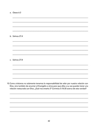 42
a. Oseas 6:3
_________________________________________________________________________________
_________________________________________________________________________________
_________________________________________________________________________________
_________________________________________________________________________________
b. Salmos 27:4
_________________________________________________________________________________
_________________________________________________________________________________
_________________________________________________________________________________
_________________________________________________________________________________
c. Salmos 27:8
_________________________________________________________________________________
_________________________________________________________________________________
_________________________________________________________________________________
_________________________________________________________________________________
10.Como cristianos no solamente tenemos la responsabilidad de velar por nuestra relación con
Dios, sino también de anunciar el Evangelio a otros para que ellos a su vez puedan tener una
relación restaurada con Dios. ¿Qué nos enseña 2ª Corintios 5:18-20 acerca de esta verdad?
____________________________________________________________________________________
____________________________________________________________________________________
____________________________________________________________________________________
____________________________________________________________________________________
____________________________________________________________________________________
 