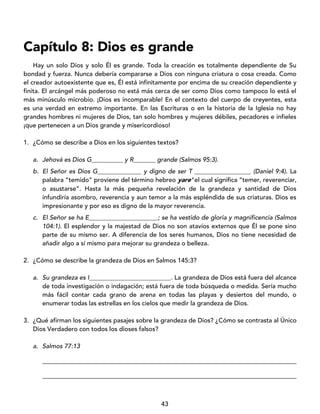 43
Capítulo 8: Dios es grande
Hay un solo Dios y solo Él es grande. Toda la creación es totalmente dependiente de Su
bondad y fuerza. Nunca debería compararse a Dios con ninguna criatura o cosa creada. Como
el creador autoexistente que es, Él está infinitamente por encima de su creación dependiente y
finita. El arcángel más poderoso no está más cerca de ser como Dios como tampoco lo está el
más minúsculo microbio. ¡Dios es incomparable! En el contexto del cuerpo de creyentes, esta
es una verdad en extremo importante. En las Escrituras o en la historia de la Iglesia no hay
grandes hombres ni mujeres de Dios, tan solo hombres y mujeres débiles, pecadores e infieles
¡que pertenecen a un Dios grande y misericordioso!
1. ¿Cómo se describe a Dios en los siguientes textos?
a. Jehová es Dios G__________ y R_______ grande (Salmos 95:3).
b. El Señor es Dios G______________ y digno de ser T __________________ (Daniel 9:4). La
palabra “temido” proviene del término hebreo yare' el cual significa “temer, reverenciar,
o asustarse”. Hasta la más pequeña revelación de la grandeza y santidad de Dios
infundiría asombro, reverencia y aun temor a la más espléndida de sus criaturas. Dios es
impresionante y por eso es digno de la mayor reverencia.
c. El Señor se ha E______________________; se ha vestido de gloria y magnificencia (Salmos
104:1). El esplendor y la majestad de Dios no son atavíos externos que Él se pone sino
parte de su mismo ser. A diferencia de los seres humanos, Dios no tiene necesidad de
añadir algo a sí mismo para mejorar su grandeza o belleza.
2. ¿Cómo se describe la grandeza de Dios en Salmos 145:3?
a. Su grandeza es I__________________________. La grandeza de Dios está fuera del alcance
de toda investigación o indagación; está fuera de toda búsqueda o medida. Sería mucho
más fácil contar cada grano de arena en todas las playas y desiertos del mundo, o
enumerar todas las estrellas en los cielos que medir la grandeza de Dios.
3. ¿Qué afirman los siguientes pasajes sobre la grandeza de Dios? ¿Cómo se contrasta al Único
Dios Verdadero con todos los dioses falsos?
a. Salmos 77:13
_________________________________________________________________________________
_________________________________________________________________________________
 