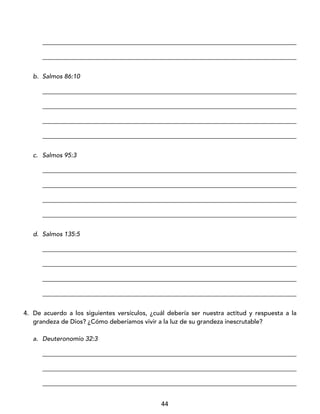 44
_________________________________________________________________________________
_________________________________________________________________________________
b. Salmos 86:10
_________________________________________________________________________________
_________________________________________________________________________________
_________________________________________________________________________________
_________________________________________________________________________________
c. Salmos 95:3
_________________________________________________________________________________
_________________________________________________________________________________
_________________________________________________________________________________
_________________________________________________________________________________
d. Salmos 135:5
_________________________________________________________________________________
_________________________________________________________________________________
_________________________________________________________________________________
_________________________________________________________________________________
4. De acuerdo a los siguientes versículos, ¿cuál debería ser nuestra actitud y respuesta a la
grandeza de Dios? ¿Cómo deberíamos vivir a la luz de su grandeza inescrutable?
a. Deuteronomio 32:3
_________________________________________________________________________________
_________________________________________________________________________________
_________________________________________________________________________________
 