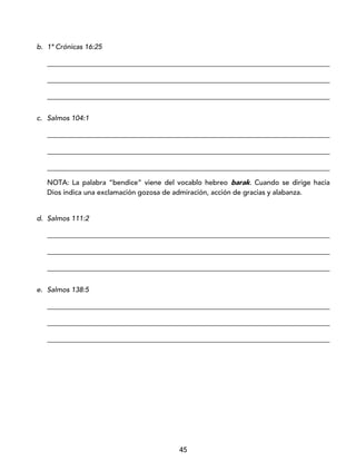 45
b. 1ª Crónicas 16:25
_________________________________________________________________________________
_________________________________________________________________________________
_________________________________________________________________________________
c. Salmos 104:1
_________________________________________________________________________________
_________________________________________________________________________________
_________________________________________________________________________________
NOTA: La palabra “bendice” viene del vocablo hebreo barak. Cuando se dirige hacia
Dios indica una exclamación gozosa de admiración, acción de gracias y alabanza.
d. Salmos 111:2
_________________________________________________________________________________
_________________________________________________________________________________
_________________________________________________________________________________
e. Salmos 138:5
_________________________________________________________________________________
_________________________________________________________________________________
_________________________________________________________________________________
 
