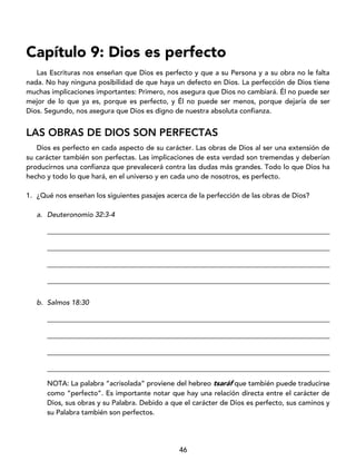 46
Capítulo 9: Dios es perfecto
Las Escrituras nos enseñan que Dios es perfecto y que a su Persona y a su obra no le falta
nada. No hay ninguna posibilidad de que haya un defecto en Dios. La perfección de Dios tiene
muchas implicaciones importantes: Primero, nos asegura que Dios no cambiará. Él no puede ser
mejor de lo que ya es, porque es perfecto, y Él no puede ser menos, porque dejaría de ser
Dios. Segundo, nos asegura que Dios es digno de nuestra absoluta confianza.
LAS OBRAS DE DIOS SON PERFECTAS
Dios es perfecto en cada aspecto de su carácter. Las obras de Dios al ser una extensión de
su carácter también son perfectas. Las implicaciones de esta verdad son tremendas y deberían
producirnos una confianza que prevalecerá contra las dudas más grandes. Todo lo que Dios ha
hecho y todo lo que hará, en el universo y en cada uno de nosotros, es perfecto.
1. ¿Qué nos enseñan los siguientes pasajes acerca de la perfección de las obras de Dios?
a. Deuteronomio 32:3-4
_________________________________________________________________________________
_________________________________________________________________________________
_________________________________________________________________________________
_________________________________________________________________________________
b. Salmos 18:30
_________________________________________________________________________________
_________________________________________________________________________________
_________________________________________________________________________________
_________________________________________________________________________________
NOTA: La palabra “acrisolada” proviene del hebreo tsaráf que también puede traducirse
como “perfecto”. Es importante notar que hay una relación directa entre el carácter de
Dios, sus obras y su Palabra. Debido a que el carácter de Dios es perfecto, sus caminos y
su Palabra también son perfectos.
 