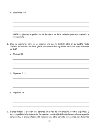47
c. Eclesiastés 3:14
_________________________________________________________________________________
_________________________________________________________________________________
_________________________________________________________________________________
_________________________________________________________________________________
NOTA: La plenitud o perfección de las obras de Dios deberían guiarnos a temerlo y
reverenciarlo.
2. Dios no solamente obra en su creación sino que Él también obra en su pueblo. Cada
cristiano es una obra de Dios. ¿Qué nos enseñan los siguientes versículos acerca de esta
verdad?
a. Efesios 2:10
_________________________________________________________________________________
_________________________________________________________________________________
_________________________________________________________________________________
b. Filipenses 2:13
_________________________________________________________________________________
_________________________________________________________________________________
_________________________________________________________________________________
c. Filipenses 1:6
_________________________________________________________________________________
_________________________________________________________________________________
_________________________________________________________________________________
3. El Dios de toda la creación está obrando en la vida de cada cristiano. Su obra es perfecta y
será cumplida indefectiblemente. Esta verdad va más allá de lo que la mente humana puede
comprender, el Dios perfecto está haciendo una obra perfecta en nosotros para hacernos
 