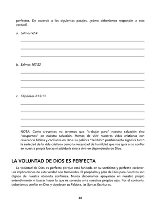 48
perfectos. De acuerdo a los siguientes pasajes, ¿cómo deberíamos responder a esta
verdad?
a. Salmos 92:4
_________________________________________________________________________________
_________________________________________________________________________________
_________________________________________________________________________________
b. Salmos 107:22
_________________________________________________________________________________
_________________________________________________________________________________
_________________________________________________________________________________
c. Filipenses 2:12-13
_________________________________________________________________________________
_________________________________________________________________________________
_________________________________________________________________________________
_________________________________________________________________________________
NOTA: Como creyentes no tenemos que “trabajar para” nuestra salvación sino
“ocuparnos” en nuestra salvación. Hemos de vivir nuestras vidas cristianas con
reverencia bíblica y confianza en Dios. La palabra “temblor” posiblemente significa tanto
la seriedad de la vida cristiana como la necesidad de humildad que nos guía a no confiar
en nuestra propia fuerza ni sabiduría sino a vivir en dependencia de Dios.
LA VOLUNTAD DE DIOS ES PERFECTA
La voluntad de Dios es perfecta porque está fundada en su santísimo y perfecto carácter.
Las implicaciones de esta verdad son tremendas. El propósito y plan de Dios para nosotros son
dignos de nuestra absoluta confianza. Nunca deberíamos apoyarnos en nuestro propio
entendimiento ni buscar hacer lo que es correcto ante nuestros propios ojos. Por el contrario,
deberíamos confiar en Dios y obedecer su Palabra, las Santas Escrituras.
 