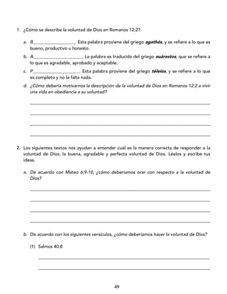 49
1. ¿Cómo se describe la voluntad de Dios en Romanos 12:2?
a. B___________________. Esta palabra proviene del griego agathós, y se refiere a lo que es
bueno, productivo u honesto.
b. A______________________. La palabra es traducida del griego euárestos, que se refiere a
lo que es agradable, aprobado y aceptable.
c. P_____________________. Esta palabra proviene del griego téleios, y se refiere a lo que
es completo y no le falta nada.
d. ¿Cómo debería motivarnos la descripción de la voluntad de Dios en Romanos 12:2 a vivir
una vida en obediencia a su voluntad?
_________________________________________________________________________________
_________________________________________________________________________________
_________________________________________________________________________________
_________________________________________________________________________________
2. Los siguientes textos nos ayudan a entender cuál es la manera correcta de responder a la
voluntad de Dios; la buena, agradable y perfecta voluntad de Dios. Léelos y escribe tus
ideas.
a. De acuerdo con Mateo 6:9-10, ¿cómo deberíamos orar con respecto a la voluntad de
Dios?
_________________________________________________________________________________
_________________________________________________________________________________
_________________________________________________________________________________
_________________________________________________________________________________
b. De acuerdo con los siguientes versículos, ¿cómo deberíamos hacer la voluntad de Dios?
(1) Salmos 40:8
_____________________________________________________________________________
_____________________________________________________________________________
 