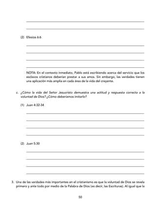 50
_____________________________________________________________________________
_____________________________________________________________________________
(2) Efesios 6:6
_____________________________________________________________________________
_____________________________________________________________________________
_____________________________________________________________________________
_____________________________________________________________________________
NOTA: En el contexto inmediato, Pablo está escribiendo acerca del servicio que los
esclavos cristianos deberían prestar a sus amos. Sin embargo, las verdades tienen
una aplicación más amplia en cada área de la vida del creyente.
c. ¿Cómo la vida del Señor Jesucristo demuestra una actitud y respuesta correcta a la
voluntad de Dios? ¿Cómo deberíamos imitarlo?
(1) Juan 4:32-34
_____________________________________________________________________________
_____________________________________________________________________________
_____________________________________________________________________________
_____________________________________________________________________________
(2) Juan 5:30
_____________________________________________________________________________
_____________________________________________________________________________
_____________________________________________________________________________
_____________________________________________________________________________
3. Una de las verdades más importantes en el cristianismo es que la voluntad de Dios se revela
primero y ante todo por medio de la Palabra de Dios (es decir, las Escrituras). Al igual que la
 