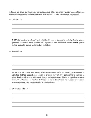 51
voluntad de Dios, su Palabra es perfecta porque Él es su autor y preservador. ¿Qué nos
enseñan los siguientes pasajes acerca de esta verdad? ¿Cómo deberíamos responder?
a. Salmos 19:7
_________________________________________________________________________________
_________________________________________________________________________________
_________________________________________________________________________________
_________________________________________________________________________________
NOTA: La palabra “perfecta” es traducida del hebreo tamim, la cual significa lo que es
perfecto, completo, sano o sin tacha. La palabra “fiel” viene del hebreo aman, que se
refiere a aquello que es confirmado y confiable.
b. Salmos 12:6
_________________________________________________________________________________
_________________________________________________________________________________
_________________________________________________________________________________
_________________________________________________________________________________
NOTA: Las Escrituras son absolutamente confiables como un medio para conocer la
voluntad de Dios. Los antiguos tenían un proceso muy efectivo para refinar o purificar la
plata. Era fundida con intenso calor. Luego las impurezas subirían a la superficie y serían
removidas. Decir que la Palabra de Dios es como plata refinada siete veces comunica su
absoluta pureza y, en consecuencia, su confiabilidad.
c. 2ª Timoteo 3:16-17
_________________________________________________________________________________
_________________________________________________________________________________
_________________________________________________________________________________
_________________________________________________________________________________
 