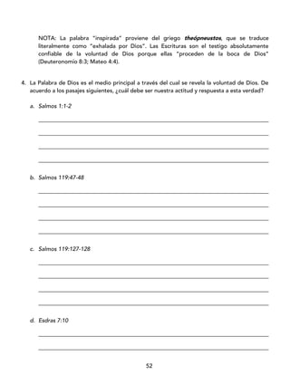 52
NOTA: La palabra “inspirada” proviene del griego theópneustos, que se traduce
literalmente como “exhalada por Dios”. Las Escrituras son el testigo absolutamente
confiable de la voluntad de Dios porque ellas “proceden de la boca de Dios”
(Deuteronomio 8:3; Mateo 4:4).
4. La Palabra de Dios es el medio principal a través del cual se revela la voluntad de Dios. De
acuerdo a los pasajes siguientes, ¿cuál debe ser nuestra actitud y respuesta a esta verdad?
a. Salmos 1:1-2
_________________________________________________________________________________
_________________________________________________________________________________
_________________________________________________________________________________
_________________________________________________________________________________
b. Salmos 119:47-48
_________________________________________________________________________________
_________________________________________________________________________________
_________________________________________________________________________________
_________________________________________________________________________________
c. Salmos 119:127-128
_________________________________________________________________________________
_________________________________________________________________________________
_________________________________________________________________________________
_________________________________________________________________________________
d. Esdras 7:10
_________________________________________________________________________________
_________________________________________________________________________________
 
