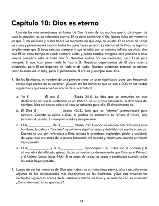 54
Capítulo 10: Dios es eterno
Uno de los más asombrosos atributos de Dios (y uno de los muchos que lo distinguen de
toda la creación) es su existencia eterna, Él no tiene comienzo ni fin. Nunca hubo un momento
en que Él no existiera y nunca habrá un momento en que deje de existir. Él es antes de todas
las cosas y permanecerá cuando todas las cosas hayan pasado. La eternidad de Dios no significa
simplemente que Él haya existido siempre ni que existirá por un número infinito de años, sino
que Él no tiene tiempo ni edad; siempre existe y nunca cambia. Ninguna otra persona o cosa
creada comparte este atributo con Él. Nosotros somos por un momento, pero Él es para
siempre. Él nos hizo, pero nadie lo hizo a Él. Nosotros dependemos de Él para nuestra
existencia, pero Él no depende de nada ni de nadie. Nuestra existencia terrenal se esfuma
como la arena en un reloj, pero Él permanece. Él era, es y siempre será Dios.
1. En las Escrituras, el nombre de una persona tiene un gran significado pues con frecuencia
revela algo acerca de su carácter. ¿Cuáles son los nombres que se dan a Dios en los textos
siguientes y qué nos enseñan acerca de su eternidad?
a. Yo S ________ Él que S________ (Éxodo 3:14). La idea que se comunica en esta
declaración es que la existencia es un atributo de su propia naturaleza. A diferencia del
hombre, Dios no decide existir ni hace un esfuerzo para ello. Él simplemente es.
b. El Dios E________________ (Isaías 40:28). Uno que es “eterno” permanecerá para
siempre. Cuando se aplica a Dios, la palabra no solamente se refiere al futuro, sino
también al pasado. Él siempre ha sido y siempre será.
c. El A________________ de D_________ (Daniel 7:9). Cuando se emplea con referencia a los
hombres, la palabra “anciano” usualmente significa vejez y debilidad de mente y cuerpo.
Cuando se usa con referencia a Dios, denota la grandeza, esplendor, poder y sabiduría
de aquel que era antes de la misma fundación del mundo y continuará cuando el mundo
haya pasado.
d. El A______________ y la O_______________ (Apocalipsis 1:8). Estas son la primera y la
última letra del alfabeto griego. Estas comunican poderosamente que Dios es el Primero
y el Último (véase Isaías 44:6). Él es antes de todas las cosas y continuará cuando todas
las cosas hayan pasado.
2. Luego de ver los nombres de Dios que hablan de su naturaleza eterna, ahora estudiaremos
algunas de las declaraciones más importantes de las Escrituras. ¿Qué nos enseñan los
versículos siguientes acerca de la naturaleza eterna de Dios y su relación con su creación?
¿Cómo demuestran su grandeza?
 