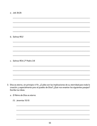 55
a. Job 36:26
_________________________________________________________________________________
_________________________________________________________________________________
_________________________________________________________________________________
_________________________________________________________________________________
b. Salmos 90:2
_________________________________________________________________________________
_________________________________________________________________________________
_________________________________________________________________________________
_________________________________________________________________________________
c. Salmos 90:4; 2ª Pedro 3:8
_________________________________________________________________________________
_________________________________________________________________________________
_________________________________________________________________________________
_________________________________________________________________________________
3. Dios es eterno, sin principio ni fin. ¿Cuáles son las implicaciones de su eternidad para toda la
creación y especialmente para el pueblo de Dios? ¿Qué nos enseñan los siguientes pasajes?
Escribe tus ideas.
a. El Reino de Dios es eterno
(1) Jeremías 10:10
_____________________________________________________________________________
_____________________________________________________________________________
_____________________________________________________________________________
_____________________________________________________________________________
 