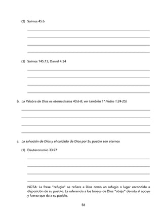 56
(2) Salmos 45:6
_____________________________________________________________________________
_____________________________________________________________________________
_____________________________________________________________________________
_____________________________________________________________________________
(3) Salmos 145:13; Daniel 4:34
_____________________________________________________________________________
_____________________________________________________________________________
_____________________________________________________________________________
_____________________________________________________________________________
b. La Palabra de Dios es eterna (Isaías 40:6-8; ver también 1ª Pedro 1:24-25)
_________________________________________________________________________________
_________________________________________________________________________________
_________________________________________________________________________________
_________________________________________________________________________________
c. La salvación de Dios y el cuidado de Dios por Su pueblo son eternos
(1) Deuteronomio 33:27
_____________________________________________________________________________
_____________________________________________________________________________
_____________________________________________________________________________
_____________________________________________________________________________
NOTA: La frase “refugio” se refiere a Dios como un refugio o lugar escondido a
disposición de su pueblo. La referencia a los brazos de Dios “abajo” denota el apoyo
y fuerza que da a su pueblo.
 