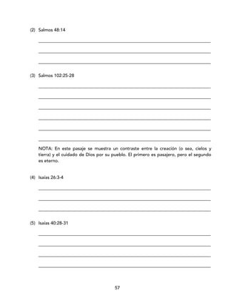 57
(2) Salmos 48:14
_____________________________________________________________________________
_____________________________________________________________________________
_____________________________________________________________________________
(3) Salmos 102:25-28
_____________________________________________________________________________
_____________________________________________________________________________
_____________________________________________________________________________
_____________________________________________________________________________
_____________________________________________________________________________
_____________________________________________________________________________
NOTA: En este pasaje se muestra un contraste entre la creación (o sea, cielos y
tierra) y el cuidado de Dios por su pueblo. El primero es pasajero, pero el segundo
es eterno.
(4) Isaías 26:3-4
_____________________________________________________________________________
_____________________________________________________________________________
_____________________________________________________________________________
(5) Isaías 40:28-31
_____________________________________________________________________________
_____________________________________________________________________________
_____________________________________________________________________________
_____________________________________________________________________________
 