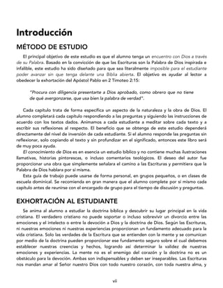 vii
Introducción
MÉTODO DE ESTUDIO
El principal objetivo de este estudio es que el alumno tenga un encuentro con Dios a través
de su Palabra. Basado en la convicción de que las Escrituras son la Palabra de Dios inspirada e
infalible, este estudio ha sido diseñado para que sea literalmente imposible para el estudiante
poder avanzar sin que tenga delante una Biblia abierta. El objetivo es ayudar al lector a
obedecer la exhortación del Apóstol Pablo en 2 Timoteo 2:15:
“Procura con diligencia presentarte a Dios aprobado, como obrero que no tiene
de qué avergonzarse, que usa bien la palabra de verdad”.
Cada capítulo trata de forma específica un aspecto de la naturaleza y la obra de Dios. El
alumno completará cada capítulo respondiendo a las preguntas y siguiendo las instrucciones de
acuerdo con los textos dados. Animamos a cada estudiante a meditar sobre cada texto y a
escribir sus reflexiones al respecto. El beneficio que se obtenga de este estudio dependerá
directamente del nivel de inversión de cada estudiante. Si el alumno responde las preguntas sin
reflexionar, solo copiando el texto y sin profundizar en el significado, entonces este libro será
de muy poca ayuda.
El conocimiento de Dios es en esencia un estudio bíblico y no contiene muchas ilustraciones
llamativas, historias pintorescas, o incluso comentarios teológicos. El deseo del autor fue
proporcionar una obra que simplemente señalara el camino a las Escrituras y permitiera que la
Palabra de Dios hablara por sí misma.
Esta guía de trabajo puede usarse de forma personal, en grupos pequeños, o en clases de
escuela dominical. Se recomienda en gran manera que el alumno complete por sí mismo cada
capítulo antes de reunirse con el encargado de grupo para el tiempo de discusión y preguntas.
EXHORTACIÓN AL ESTUDIANTE
Se anima al alumno a estudiar la doctrina bíblica y descubrir su lugar principal en la vida
cristiana. El verdadero cristiano no puede soportar o incluso sobrevivir un divorcio entre las
emociones y el intelecto o entre la devoción a Dios y la doctrina de Dios. Según las Escrituras,
ni nuestras emociones ni nuestras experiencias proporcionan un fundamento adecuado para la
vida cristiana. Solo las verdades de la Escritura que se entienden con la mente y se comunican
por medio de la doctrina pueden proporcionar ese fundamento seguro sobre el cual debemos
establecer nuestras creencias y hechos, logrando así determinar la validez de nuestras
emociones y experiencias. La mente no es el enemigo del corazón y la doctrina no es un
obstáculo para la devoción. Ambas son indispensables y deben ser inseparables. Las Escrituras
nos mandan amar al Señor nuestro Dios con todo nuestro corazón, con toda nuestra alma, y
 