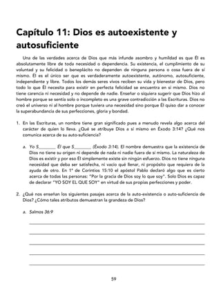 59
Capítulo 11: Dios es autoexistente y
autosuficiente
Una de las verdades acerca de Dios que más infunde asombro y humildad es que Él es
absolutamente libre de toda necesidad o dependencia. Su existencia, el cumplimiento de su
voluntad y su felicidad o beneplácito no dependen de ninguna persona o cosa fuera de sí
mismo. Él es el único ser que es verdaderamente autoexistente, autónomo, autosuficiente,
independiente y libre. Todos los demás seres vivos reciben su vida y bienestar de Dios, pero
todo lo que Él necesita para existir en perfecta felicidad se encuentra en sí mismo. Dios no
tiene carencia ni necesidad y no depende de nadie. Enseñar o siquiera sugerir que Dios hizo al
hombre porque se sentía solo o incompleto es una grave contradicción a las Escrituras. Dios no
creó el universo ni al hombre porque tuviera una necesidad sino porque Él quiso dar a conocer
la superabundancia de sus perfecciones, gloria y bondad.
1. En las Escrituras, un nombre tiene gran significado pues a menudo revela algo acerca del
carácter de quien lo lleva. ¿Qué se atribuye Dios a sí mismo en Éxodo 3:14? ¿Qué nos
comunica acerca de su auto-suficiencia?
a. Yo S________ Él que S________ (Éxodo 3:14). El nombre demuestra que la existencia de
Dios no tiene su origen ni depende de nada ni nadie fuera de sí mismo. La naturaleza de
Dios es existir y por eso Él simplemente existe sin ningún esfuerzo. Dios no tiene ninguna
necesidad que deba ser satisfecha, ni vacío qué llenar, ni propósito que requiera de la
ayuda de otro. En 1ª de Corintios 15:10 el apóstol Pablo declaró algo que es cierto
acerca de todas las personas: “Por la gracia de Dios soy lo que soy”. Solo Dios es capaz
de declarar “YO SOY EL QUE SOY” en virtud de sus propias perfecciones y poder.
2. ¿Qué nos enseñan los siguientes pasajes acerca de la auto-existencia o auto-suficiencia de
Dios? ¿Cómo tales atributos demuestran la grandeza de Dios?
a. Salmos 36:9
_________________________________________________________________________________
_________________________________________________________________________________
_________________________________________________________________________________
_________________________________________________________________________________
_________________________________________________________________________________
 