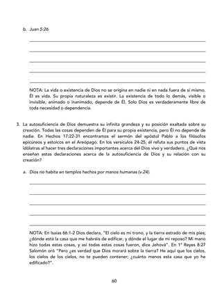 60
b. Juan 5:26
_________________________________________________________________________________
_________________________________________________________________________________
_________________________________________________________________________________
_________________________________________________________________________________
_________________________________________________________________________________
NOTA: La vida o existencia de Dios no se origina en nadie ni en nada fuera de sí mismo.
Él es vida. Su propia naturaleza es existir. La existencia de todo lo demás, visible o
invisible, animado o inanimado, depende de Él. Solo Dios es verdaderamente libre de
toda necesidad o dependencia.
3. La autosuficiencia de Dios demuestra su infinita grandeza y su posición exaltada sobre su
creación. Todas las cosas dependen de Él para su propia existencia, pero Él no depende de
nadie. En Hechos 17:22-31 encontramos el sermón del apóstol Pablo a los filósofos
epicúreos y estoicos en el Areópago. En los versículos 24-25, él refuta sus puntos de vista
idólatras al hacer tres declaraciones importantes acerca del Dios vivo y verdadero. ¿Qué nos
enseñan estas declaraciones acerca de la autosuficiencia de Dios y su relación con su
creación?
a. Dios no habita en templos hechos por manos humanas (v.24).
_________________________________________________________________________________
_________________________________________________________________________________
_________________________________________________________________________________
_________________________________________________________________________________
_________________________________________________________________________________
NOTA: En Isaías 66:1-2 Dios declara, “El cielo es mi trono, y la tierra estrado de mis pies;
¿dónde está la casa que me habréis de edificar, y dónde el lugar de mi reposo? Mi mano
hizo todas estas cosas, y así todas estas cosas fueron, dice Jehová”. En 1ª Reyes 8:27
Salomón oró “Pero ¿es verdad que Dios morará sobre la tierra? He aquí que los cielos,
los cielos de los cielos, no te pueden contener; ¿cuánto menos esta casa que yo he
edificado?”.
 