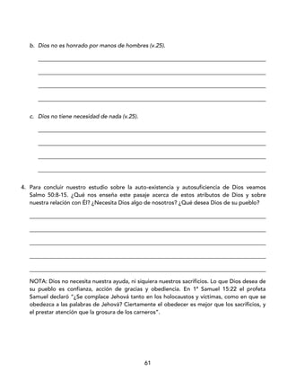 61
b. Dios no es honrado por manos de hombres (v.25).
_________________________________________________________________________________
_________________________________________________________________________________
_________________________________________________________________________________
_________________________________________________________________________________
c. Dios no tiene necesidad de nada (v.25).
_________________________________________________________________________________
_________________________________________________________________________________
_________________________________________________________________________________
_________________________________________________________________________________
4. Para concluir nuestro estudio sobre la auto-existencia y autosuficiencia de Dios veamos
Salmo 50:8-15. ¿Qué nos enseña este pasaje acerca de estos atributos de Dios y sobre
nuestra relación con Él? ¿Necesita Dios algo de nosotros? ¿Qué desea Dios de su pueblo?
____________________________________________________________________________________
____________________________________________________________________________________
____________________________________________________________________________________
____________________________________________________________________________________
____________________________________________________________________________________
NOTA: Dios no necesita nuestra ayuda, ni siquiera nuestros sacrificios. Lo que Dios desea de
su pueblo es confianza, acción de gracias y obediencia. En 1ª Samuel 15:22 el profeta
Samuel declaró “¿Se complace Jehová tanto en los holocaustos y víctimas, como en que se
obedezca a las palabras de Jehová? Ciertamente el obedecer es mejor que los sacrificios, y
el prestar atención que la grosura de los carneros”.
 