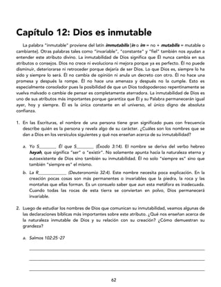62
Capítulo 12: Dios es inmutable
La palabra “inmutable” proviene del latín immutabilis [in o im = no + mutabilis = mutable o
cambiante]. Otras palabras tales como “invariable”, “constante” y “fiel” también nos ayudan a
entender este atributo divino. La inmutabilidad de Dios significa que Él nunca cambia en sus
atributos o consejos. Dios no crece ni evoluciona ni mejora porque ya es perfecto. Él no puede
disminuir, deteriorarse ni retroceder porque dejaría de ser Dios. Lo que Dios es, siempre lo ha
sido y siempre lo será. Él no cambia de opinión ni anula un decreto con otro. Él no hace una
promesa y después la rompe. Él no hace una amenaza y después no la cumple. Esto es
especialmente consolador pues la posibilidad de que un Dios todopoderoso repentinamente se
vuelva malvado o cambie de pensar es completamente aterradora. La inmutabilidad de Dios es
uno de sus atributos más importantes porque garantiza que Él y su Palabra permanecerán igual
ayer, hoy y siempre. Él es la única constante en el universo, el único digno de absoluta
confianza.
1. En las Escrituras, el nombre de una persona tiene gran significado pues con frecuencia
describe quién es la persona y revela algo de su carácter. ¿Cuáles son los nombres que se
dan a Dios en los versículos siguientes y qué nos enseñan acerca de su inmutabilidad?
a. Yo S________ Él que S________ (Éxodo 3:14). El nombre se deriva del verbo hebreo
hayah, que significa “ser” o “existir”. No solamente apunta hacia la naturaleza eterna y
autoexistente de Dios sino también su inmutabilidad. Él no solo “siempre es” sino que
también “siempre es” el mismo.
b. La R_____________ (Deuteronomio 32:4). Este nombre necesita poca explicación. En la
creación pocas cosas son más permanentes o invariables que la piedra, la roca y las
montañas que ellas forman. Es un consuelo saber que aun esta metáfora es inadecuada.
Cuando todas las rocas de esta tierra se conviertan en polvo, Dios permanecerá
invariable.
2. Luego de estudiar los nombres de Dios que comunican su inmutabilidad, veamos algunas de
las declaraciones bíblicas más importantes sobre este atributo. ¿Qué nos enseñan acerca de
la naturaleza inmutable de Dios y su relación con su creación? ¿Cómo demuestran su
grandeza?
a. Salmos 102:25‑27
_________________________________________________________________________________
_________________________________________________________________________________
_________________________________________________________________________________
 