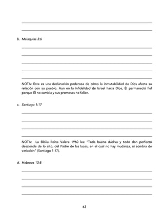 63
_________________________________________________________________________________
_________________________________________________________________________________
b. Malaquías 3:6
_________________________________________________________________________________
_________________________________________________________________________________
_________________________________________________________________________________
_________________________________________________________________________________
_________________________________________________________________________________
NOTA: Esta es una declaración poderosa de cómo la inmutabilidad de Dios afecta su
relación con su pueblo. Aun en la infidelidad de Israel hacia Dios, Él permaneció fiel
porque Él no cambia y sus promesas no fallan.
c. Santiago 1:17
_________________________________________________________________________________
_________________________________________________________________________________
_________________________________________________________________________________
_________________________________________________________________________________
NOTA: La Biblia Reina Valera 1960 lee “Toda buena dádiva y todo don perfecto
desciende de lo alto, del Padre de las luces, en el cual no hay mudanza, ni sombra de
variación” (Santiago 1:17).
d. Hebreos 13:8
_________________________________________________________________________________
_________________________________________________________________________________
_________________________________________________________________________________
_________________________________________________________________________________
 