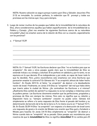 64
NOTA: Nuestra salvación es segura porque nuestro gran Dios y Salvador Jesucristo (Tito
2:13) es inmutable. Su carácter perfecto, la redención que Él proveyó y todas sus
promesas son las mismas ayer, hoy y para siempre.
3. Luego de revisar muchos de los pasajes que hablan de la inmutabilidad de la naturaleza de
Dios, ahora consideraremos aquellos que hablan específicamente de la inmutabilidad de su
Palabra y Consejo. ¿Qué nos enseñan las siguientes Escrituras acerca de su naturaleza
inmutable? ¿Qué nos enseñan acerca de la relación de Dios con su creación, especialmente
con las personas?
a. 1ª Samuel 15:29
_________________________________________________________________________________
_________________________________________________________________________________
_________________________________________________________________________________
_________________________________________________________________________________
_________________________________________________________________________________
NOTA: En 1ª Samuel 15:29, las Escrituras declaran que Dios “no es hombre para que se
arrepienta”. De este y otros pasajes queda claro que la inmutabilidad de Dios se
extiende incluso a su consejo y voluntad. Él es perfecto en sabiduría y por lo tanto, no se
equivoca en lo que decreta; Él es todopoderoso y por ende, es capaz de hacer todo lo
que ha decidido. Pero ¿cómo reconciliamos esta enseñanza con otras Escrituras que
parecerían enseñar lo contrario? En Génesis 6:6 “Y se arrepintió Jehová de haber hecho
hombre”. En Éxodo 32:9-14, el Señor “se arrepintió” de destruir a la desobediente
nación de Israel. Finalmente, en Jonás 3:10 Dios se “arrepintió” del mal que había dicho
que traería sobre la ciudad de Nínive. ¿Se contradicen las Escrituras a sí mismas?
¿Realmente Dios cambió de opinión? La respuesta no es tan compleja o misteriosa como
se pudiera pensar. Las Escrituras claramente enseñan que las perfecciones, propósitos y
promesas de Dios son siempre las mismas. Pero esto no significa que su relación y
disposición hacia su “siempre cambiante” creación no pueda variar. Génesis 6:6
simplemente se refiere a la santa respuesta de Dios frente al pecado del hombre y su
determinación de borrarlo de la faz de la tierra (v.7), lo mismo ocurre en 1ª Samuel 15:11,
26. En Éxodo 32:29-14 Dios “se arrepintió” con respecto a la destrucción de Israel como
una respuesta de gracia a la oración de Moisés (una oración que Dios guió y fortaleció a
Moisés para hacerla). En Jonás 3:4-10 Dios simplemente se “arrepintió” de destruir a
Nínive cuando ésta se “arrepintió” de su pecado. Estos pasajes son recordatorios para
nosotros de que la inmutabilidad de Dios no significa inmovilidad. Él no cambia pero Él
 