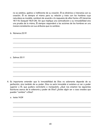 65
no es estático, apático o indiferente de su creación. Él es dinámico e interactúa con su
creación. Él es siempre el mismo pero su relación y trato con los hombres cuya
naturaleza es mutable, cambiará de acuerdo a la respuesta de ellos frente a Él (Jeremías
18:7-10; Ezequiel 18:21-24). Sin que implique una contradicción a su inmutabilidad sino
una prueba de la misma, Él siempre responderá a las acciones de los hombres en una
manera consistente con sus atributos que no cambian.
b. Números 23:19
_________________________________________________________________________________
_________________________________________________________________________________
_________________________________________________________________________________
_________________________________________________________________________________
c. Salmos 33:11
_________________________________________________________________________________
_________________________________________________________________________________
_________________________________________________________________________________
_________________________________________________________________________________
4. Es importante entender que la inmutabilidad de Dios no solamente depende de su
perfección, sino también de su poder. Dios no sería inmutable si existiera un ser o poder
superior a Él, que pudiera controlarlo o manipularlo. ¿Qué nos enseñan las siguientes
Escrituras acerca de la soberanía y poder de Dios? ¿Existe algún ser o cosa creados que
puedan “cambiar” a Dios?
a. Isaías 14:24
_________________________________________________________________________________
_________________________________________________________________________________
_________________________________________________________________________________
_________________________________________________________________________________
 