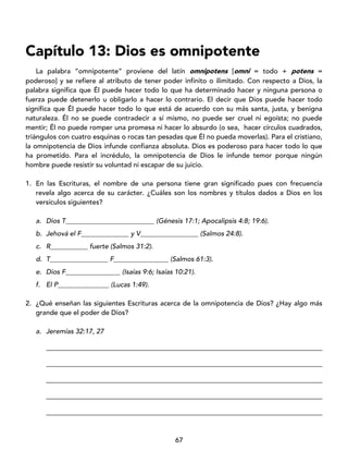 67
Capítulo 13: Dios es omnipotente
La palabra “omnipotente” proviene del latín omnipotens [omni = todo + potens =
poderoso] y se refiere al atributo de tener poder infinito o ilimitado. Con respecto a Dios, la
palabra significa que Él puede hacer todo lo que ha determinado hacer y ninguna persona o
fuerza puede detenerlo u obligarlo a hacer lo contrario. El decir que Dios puede hacer todo
significa que Él puede hacer todo lo que está de acuerdo con su más santa, justa, y benigna
naturaleza. Él no se puede contradecir a sí mismo, no puede ser cruel ni egoísta; no puede
mentir; Él no puede romper una promesa ni hacer lo absurdo (o sea, hacer círculos cuadrados,
triángulos con cuatro esquinas o rocas tan pesadas que Él no pueda moverlas). Para el cristiano,
la omnipotencia de Dios infunde confianza absoluta. Dios es poderoso para hacer todo lo que
ha prometido. Para el incrédulo, la omnipotencia de Dios le infunde temor porque ningún
hombre puede resistir su voluntad ni escapar de su juicio.
1. En las Escrituras, el nombre de una persona tiene gran significado pues con frecuencia
revela algo acerca de su carácter. ¿Cuáles son los nombres y títulos dados a Dios en los
versículos siguientes?
a. Dios T__________________________ (Génesis 17:1; Apocalipsis 4:8; 19:6).
b. Jehová el F______________ y V_________________ (Salmos 24:8).
c. R___________ fuerte (Salmos 31:2).
d. T_________________ F________________ (Salmos 61:3).
e. Dios F________________ (Isaías 9:6; Isaías 10:21).
f. El P_______________ (Lucas 1:49).
2. ¿Qué enseñan las siguientes Escrituras acerca de la omnipotencia de Dios? ¿Hay algo más
grande que el poder de Dios?
a. Jeremías 32:17, 27
_________________________________________________________________________________
_________________________________________________________________________________
_________________________________________________________________________________
_________________________________________________________________________________
_________________________________________________________________________________
 
