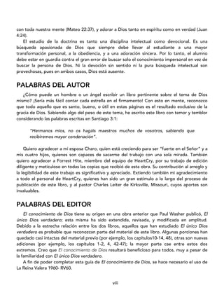 viii
con toda nuestra mente (Mateo 22:37), y adorar a Dios tanto en espíritu como en verdad (Juan
4:24).
El estudio de la doctrina es tanto una disciplina intelectual como devocional. Es una
búsqueda apasionada de Dios que siempre debe llevar al estudiante a una mayor
transformación personal, a la obediencia, y a una adoración sincera. Por lo tanto, el alumno
debe estar en guardia contra el gran error de buscar solo el conocimiento impersonal en vez de
buscar la persona de Dios. Ni la devoción sin sentido ni la pura búsqueda intelectual son
provechosas, pues en ambos casos, Dios está ausente.
PALABRAS DEL AUTOR
¿Cómo puede un hombre o un ángel escribir un libro pertinente sobre el tema de Dios
mismo? ¡Sería más fácil contar cada estrella en el firmamento! Con esto en mente, reconozco
que todo aquello que es santo, bueno, o útil en estas páginas es el resultado exclusivo de la
gracia de Dios. Sabiendo algo del peso de este tema, he escrito este libro con temor y temblor
considerando las palabras escritas en Santiago 3:1:
“Hermanos míos, no os hagáis maestros muchos de vosotros, sabiendo que
recibiremos mayor condenación”.
Quiero agradecer a mi esposa Charo, quien está creciendo para ser “fuerte en el Señor” y a
mis cuatro hijos, quienes son capaces de sacarme del trabajo con una sola mirada. También
quiero agradecer a Forrest Hite, miembro del equipo de HeartCry, por su trabajo de edición
diligente y meticuloso en todas las copias que recibió de esta obra. Su contribución al arreglo y
la legibilidad de este trabajo es significativo y apreciado. Extiendo también mi agradecimiento
a todo el personal de HeartCry, quienes han sido un gran estímulo a lo largo del proceso de
publicación de este libro, y al pastor Charles Leiter de Kirksville, Missouri, cuyos aportes son
invaluables.
PALABRAS DEL EDITOR
El conocimiento de Dios tiene su origen en una obra anterior que Paul Washer publicó, El
único Dios verdadero; esta misma ha sido extendida, revisada, y modificada en amplitud.
Debido a la estrecha relación entre los dos libros, aquellos que han estudiado El único Dios
verdadero es probable que reconozcan parte del material de este libro. Algunas porciones han
quedado casi intactas del material previo (por ejemplo, los capítulos10-14, 48), otras son nuevas
adiciones (por ejemplo, los capítulos 1-2, 4, 42-47); la mayor parte cae entre estos dos
extremos. Creo que El conocimiento de Dios resultará beneficioso para todos, muy a pesar de
la familiaridad con El único Dios verdadero.
A fin de poder completar esta guía de El conocimiento de Dios, se hace necesario el uso de
La Reina Valera 1960- RV60.
 